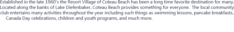 Established in the late 1960's the Resort Village of Coteau Beach has been a long time favorite destination for many. Located along the banks of Lake Diefenbaker, Coteau Beach provides something for everyone. The local community club entertains many activities throughout the year including such things as swimming lessons, pancake breakfasts, Canada Day celebrations, children and youth programs, and much more....So, whether you are looking for that perfect place to relax, or if you are interested in spending the afternoon on the beautiful sandy beaches of Coteau, you will find whatever you are looking for when you arrive. 